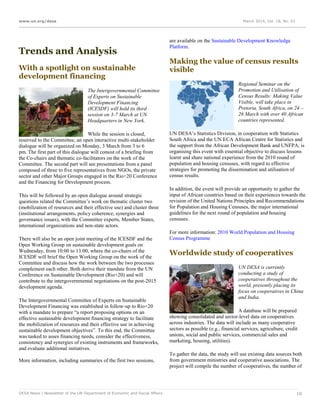 www.un.org/desa March 2014, Vol. 18, No. 03
DESA News | Newsletter of the UN Department of Economic and Social Affairs 10
Trends and Analysis
With a spotlight on sustainable
development financing
The Intergovernmental Committee
of Experts on Sustainable
Development Financing
(ICESDF) will hold its third
session on 3-7 March at UN
Headquarters in New York.
While the session is closed,
reserved to the Committee, an open interactive multi-stakeholder
dialogue will be organized on Monday, 3 March from 3 to 6
pm. The first part of this dialogue will consist of a briefing from
the Co-chairs and thematic co-facilitators on the work of the
Committee. The second part will see presentations from a panel
composed of three to five representatives from NGOs, the private
sector and other Major Groups engaged in the Rio+20 Conference
and the Financing for Development process.
This will be followed by an open dialogue around strategic
questions related the Committee’s work on thematic cluster two
(mobilization of resources and their effective use) and cluster three
(institutional arrangements, policy coherence, synergies and
governance issues), with the Committee experts, Member States,
international organizations and non-state actors.
There will also be an open joint meeting of the ICESDF and the
Open Working Group on sustainable development goals on
Wednesday, from 10:00 to 13:00, where the co-chairs of the
ICESDF will brief the Open Working Group on the work of the
Committee and discuss how the work between the two processes
complement each other. Both derive their mandate from the UN
Conference on Sustainable Development (Rio+20) and will
contribute to the intergovernmental negotiations on the post-2015
development agenda.
The Intergovernmental Committee of Experts on Sustainable
Development Financing was established in follow-up to Rio+20
with a mandate to prepare “a report proposing options on an
effective sustainable development financing strategy to facilitate
the mobilization of resources and their effective use in achieving
sustainable development objectives”. To this end, the Committee
was tasked to asses financing needs, consider the effectiveness,
consistency and synergies of existing instruments and frameworks,
and evaluate additional initiatives.
More information, including summaries of the first two sessions,
are available on the Sustainable Development Knowledge
Platform.
Making the value of census results
visible
Regional Seminar on the
Promotion and Utilisation of
Census Results: Making Value
Visible, will take place in
Pretoria, South Africa, on 24 –
26 March with over 40 African
countries represented.
UN DESA’s Statistics Division, in cooperation with Statistics
South Africa and the UN ECA African Centre for Statistics and
the support from the African Development Bank and UNFPA, is
organising this event with essential objective to discuss lessons
learnt and share national experience from the 2010 round of
population and housing censuses, with regard to effective
strategies for promoting the dissemination and utilisation of
census results.
In addition, the event will provide an opportunity to gather the
input of African countries based on their experiences towards the
revision of the United Nations Principles and Recommendations
for Population and Housing Censuses, the major international
guidelines for the next round of population and housing
censuses.
For more information: 2010 World Population and Housing
Census Programme
Worldwide study of cooperatives
UN DESA is currently
conducting a study of
cooperatives throughout the
world, presently placing its
focus on cooperatives in China
and India.
A database will be prepared
showing consolidated and sector-level data on cooperatives
across industries. The data will include as many cooperative
sectors as possible (e.g., financial services, agriculture, credit
unions, social and public services, commercial sales and
marketing, housing, utilities).
To gather the data, the study will use existing data sources both
from government ministries and cooperative associations. The
project will compile the number of cooperatives, the number of
 