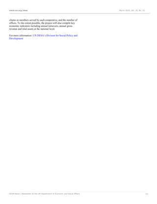 www.un.org/desa March 2014, Vol. 18, No. 03
DESA News | Newsletter of the UN Department of Economic and Social Affairs 11
clients or members served by each cooperative, and the number of
offices. To the extent possible, the project will also compile key
economic indicators including annual turnovers, annual gross
revenue and total assets at the national level.
For more information: UN DESA’s Division for Social Policy and
Development
 