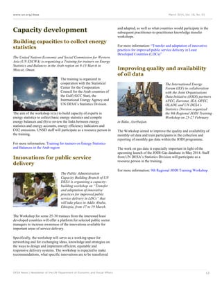 www.un.org/desa March 2014, Vol. 18, No. 03
DESA News | Newsletter of the UN Department of Economic and Social Affairs 12
Capacity development
Building capacities to collect energy
statistics
The United Nations Economic and Social Commission for Western
Asia (UN ESCWA) is organizing a Training for trainers on Energy
Statistics and Balances in the Arab region on 9-13 March in
Muscat, Oman.
The training is organized in
cooperation with the Statistical
Center for the Cooperation
Council for the Arab countries of
the Gulf (GCC Stat), the
International Energy Agency and
UN DESA’s Statistics Division.
The aim of the workshop is (a) to build capacity of experts in
energy statistics to collect basic energy statistics and compile
energy balances and (b) to review the links between energy
statistics and energy accounts, energy efficiency indicators and
CO2 emissions. UNSD staff will participate as a resource person in
the training.
For more information: Training for trainers on Energy Statistics
and Balances in the Arab region
Innovations for public service
delivery
The Public Administration
Capacity Building Branch of UN
DESA is organizing a capacity-
building workshop on “Transfer
and adaptation of innovative
practices for improved public
service delivery in LDCs” that
will take place in Addis Ababa,
Ethiopia, from 17 to 19 March.
The Workshop for some 25-30 trainees from the interested least
developed countries will offer a platform for selected public sector
managers to increase awareness of the innovations available for
important areas of service delivery.
Specifically, the workshop will serve as a working space for
networking and for exchanging ideas, knowledge and strategies on
the ways to design and implement efficient, equitable and
responsive delivery systems. The workshop is expected to make
recommendations, what specific innovations are to be transferred
and adapted, as well as what countries would participate in the
subsequent practitioner-to-practitioner knowledge transfer
workshops.
For more information: “Transfer and adaptation of innovative
practices for improved public service delivery in Least
Developed Countries (LDCs)”
Improving quality and availability
of oil data
The International Energy
Forum (IEF) in collaboration
with the Joint Organisations
Data Initiative (JODI) partners
APEC, Eurostat, IEA, OPEC,
OLADE and UN DESA’s
Statistics Division organized
the 9th Regional JODI Training
Workshop on 25‐27 February
in Baku, Azerbaijan.
The Workshop aimed to improve the quality and availability of
monthly oil data and train participants in the collection and
reporting of monthly gas data within the JODI programme.
The work on gas data is especially important in light of the
upcoming launch of the JODI-Gas database in May 2014. Staff
from UN DESA’s Statistics Division will participate as a
resource person in the training.
For more information: 9th Regional JODI Training Workshop
 