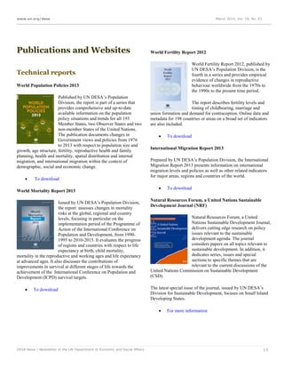 www.un.org/desa March 2014, Vol. 18, No. 03
DESA News | Newsletter of the UN Department of Economic and Social Affairs 13
Publications and Websites
Technical reports
World Population Policies 2013
Published by UN DESA’s Population
Division, the report is part of a series that
provides comprehensive and up-to-date
available information on the population
policy situations and trends for all 193
Member States, two Observer States and two
non-member States of the United Nations.
The publication documents changes in
Government views and policies from 1976
to 2013 with respect to population size and
growth, age structure, fertility, reproductive health and family
planning, health and mortality, spatial distribution and internal
migration, and international migration within the context of
demographic, social and economic change.
 To download
World Mortality Report 2013
Issued by UN DESA’s Population Division,
the report assesses changes in mortality
risks at the global, regional and country
levels, focusing in particular on the
implementation period of the Programme of
Action of the International Conference on
Population and Development, from 1990-
1995 to 2010-2015. It evaluates the progress
of regions and countries with respect to life
expectancy at birth, child mortality,
mortality in the reproductive and working ages and life expectancy
at advanced ages. It also discusses the contributions of
improvements in survival at different stages of life towards the
achievement of the International Conference on Population and
Development (ICPD) survival targets.
 To download
World Fertility Report 2012
World Fertility Report 2012, published by
UN DESA’s Population Division, is the
fourth in a series and provides empirical
evidence of changes in reproductive
behaviour worldwide from the 1970s to
the 1990s to the present time period.
The report describes fertility levels and
timing of childbearing, marriage and
union formation and demand for contraception. Online data and
metadata for 198 countries or areas on a broad set of indicators
are also included.
 To download
International Migration Report 2013
Prepared by UN DESA’s Population Division, the International
Migration Report 2013 presents information on international
migration levels and policies as well as other related indicators
for major areas, regions and countries of the world.
 To download
Natural Resources Forum, a United Nations Sustainable
Development Journal (NRF)
Natural Resources Forum, a United
Nations Sustainable Development Journal,
delivers cutting edge research on policy
issues relevant to the sustainable
development agenda. The journal
considers papers on all topics relevant to
sustainable development. In addition, it
dedicates series, issues and special
sections to specific themes that are
relevant to the current discussions of the
United Nations Commission on Sustainable Development
(CSD).
The latest special issue of the journal, issued by UN DESA’s
Division for Sustainable Development, focuses on Small Island
Developing States.
 For more information
 