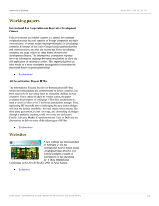 www.un.org/desa March 2014, Vol. 18, No. 03
DESA News | Newsletter of the UN Department of Economic and Social Affairs 15
Working papers
International Tax Cooperation and Innovative Development
Finance
Effective income and wealth taxation is a central development
cooperation issue because taxation of foreign companies and their
own residents’ overseas assets remain problematic for developing
countries. Estimates of the scale of undeclared expatriated profits
and overseas assets, and thus the income tax lost to developing
countries, are large relative to other forms of innovative
development finance. The international cooperation required
involves information exchange between jurisdictions to allow the
full application of existing tax codes. This expanded global tax
base would be a more sustainable and equitable system than the
traditional donor-recipient relationship.
 To download
Aid Securitization: Beyond IFFIm
The International Finance Facility for Immunization (IFFIm),
which securitized future aid commitments by donor countries, has
been successful in providing funds to immunize children in poor
countries. Since capital is likely to remain scarce, the paper
evaluates the prospects of setting up IFFIm-like mechanisms to
fund a variety of objectives. Two broad conclusions emerge. First,
replicating IFFIm could prove challenging because donor pledges
will lack the desired credibility. Second, credit enhancements like
third party guarantees, excess coverage, and channeling of pledges
through a preferred creditor, could overcome this deficiency.
Finally, Advance Market Commitments and Cash on Delivery are
alternatives to deliver some of the advantages of IFFIm.
 To download
Websites
A new website has been launched
on February 24 for the
International Year of Small Island
Developing States (SIDS). The
website contains a wealth of
information on the upcoming
2014 Third International
Conference on SIDS to be held in 2014 in Apia, Samoa.
 To browse
 