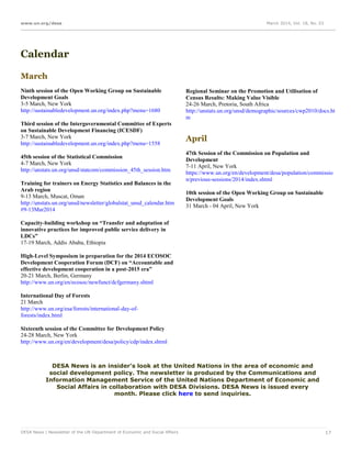 www.un.org/desa March 2014, Vol. 18, No. 03
DESA News | Newsletter of the UN Department of Economic and Social Affairs 17
Calendar
March
Ninth session of the Open Working Group on Sustainable
Development Goals
3-5 March, New York
http://sustainabledevelopment.un.org/index.php?menu=1680
Third session of the Intergovernmental Committee of Experts
on Sustainable Development Financing (ICESDF)
3-7 March, New York
http://sustainabledevelopment.un.org/index.php?menu=1558
45th session of the Statistical Commission
4-7 March, New York
http://unstats.un.org/unsd/statcom/commission_45th_session.htm
Training for trainers on Energy Statistics and Balances in the
Arab region
9-13 March, Muscat, Oman
http://unstats.un.org/unsd/newsletter/globalstat_unsd_calendar.htm
#9-13Mar2014
Capacity-building workshop on “Transfer and adaptation of
innovative practices for improved public service delivery in
LDCs”
17-19 March, Addis Ababa, Ethiopia
High-Level Symposium in preparation for the 2014 ECOSOC
Development Cooperation Forum (DCF) on “Accountable and
effective development cooperation in a post-2015 era”
20-21 March, Berlin, Germany
http://www.un.org/en/ecosoc/newfunct/dcfgermany.shtml
International Day of Forests
21 March
http://www.un.org/esa/forests/international-day-of-
forests/index.html
Sixteenth session of the Committee for Development Policy
24-28 March, New York
http://www.un.org/en/development/desa/policy/cdp/index.shtml
Regional Seminar on the Promotion and Utilisation of
Census Results: Making Value Visible
24-26 March, Pretoria, South Africa
http://unstats.un.org/unsd/demographic/sources/cwp2010/docs.ht
m
April
47th Session of the Commission on Population and
Development
7-11 April, New York
https://www.un.org/en/development/desa/population/commissio
n/previous-sessions/2014/index.shtml
10th session of the Open Working Group on Sustainable
Development Goals
31 March - 04 April, New York
DESA News is an insider's look at the United Nations in the area of economic and
social development policy. The newsletter is produced by the Communications and
Information Management Service of the United Nations Department of Economic and
Social Affairs in collaboration with DESA Divisions. DESA News is issued every
month. Please click here to send inquiries.
 