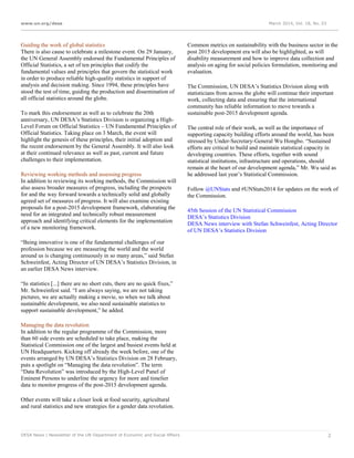 www.un.org/desa March 2014, Vol. 18, No. 03
DESA News | Newsletter of the UN Department of Economic and Social Affairs 2
Guiding the work of global statistics
There is also cause to celebrate a milestone event. On 29 January,
the UN General Assembly endorsed the Fundamental Principles of
Official Statistics, a set of ten principles that codify the
fundamental values and principles that govern the statistical work
in order to produce reliable high-quality statistics in support of
analysis and decision making. Since 1994, these principles have
stood the test of time, guiding the production and dissemination of
all official statistics around the globe.
To mark this endorsement as well as to celebrate the 20th
anniversary, UN DESA’s Statistics Division is organizing a High-
Level Forum on Official Statistics – UN Fundamental Principles of
Official Statistics. Taking place on 3 March, the event will
highlight the genesis of these principles, their initial adoption and
the recent endorsement by the General Assembly. It will also look
at their continued relevance as well as past, current and future
challenges to their implementation.
Reviewing working methods and assessing progress
In addition to reviewing its working methods, the Commission will
also assess broader measures of progress, including the prospects
for and the way forward towards a technically solid and globally
agreed set of measures of progress. It will also examine existing
proposals for a post-2015 development framework, elaborating the
need for an integrated and technically robust measurement
approach and identifying critical elements for the implementation
of a new monitoring framework.
“Being innovative is one of the fundamental challenges of our
profession because we are measuring the world and the world
around us is changing continuously in so many areas,” said Stefan
Schweinfest, Acting Director of UN DESA’s Statistics Division, in
an earlier DESA News interview.
“In statistics [...] there are no short cuts, there are no quick fixes,”
Mr. Schweinfest said. “I am always saying, we are not taking
pictures, we are actually making a movie, so when we talk about
sustainable development, we also need sustainable statistics to
support sustainable development,” he added.
Managing the data revolution
In addition to the regular programme of the Commission, more
than 60 side events are scheduled to take place, making the
Statistical Commission one of the largest and busiest events held at
UN Headquarters. Kicking off already the week before, one of the
events arranged by UN DESA’s Statistics Division on 28 February,
puts a spotlight on “Managing the data revolution”. The term
“Data Revolution” was introduced by the High-Level Panel of
Eminent Persons to underline the urgency for more and timelier
data to monitor progress of the post-2015 development agenda.
Other events will take a closer look at food security, agricultural
and rural statistics and new strategies for a gender data revolution.
Common metrics on sustainability with the business sector in the
post 2015 development era will also be highlighted, as will
disability measurement and how to improve data collection and
analysis on aging for social policies formulation, monitoring and
evaluation.
The Commission, UN DESA’s Statistics Division along with
statisticians from across the globe will continue their important
work, collecting data and ensuring that the international
community has reliable information to move towards a
sustainable post-2015 development agenda.
The central role of their work, as well as the importance of
supporting capacity building efforts around the world, has been
stressed by Under-Secretary-General Wu Hongbo. “Sustained
efforts are critical to build and maintain statistical capacity in
developing countries. These efforts, together with sound
statistical institutions, infrastructure and operations, should
remain at the heart of our development agenda,” Mr. Wu said as
he addressed last year’s Statistical Commission.
Follow @UNStats and #UNStats2014 for updates on the work of
the Commission.
45th Session of the UN Statistical Commission
DESA’s Statistics Division
DESA News interview with Stefan Schweinfest, Acting Director
of UN DESA’s Statistics Division
 