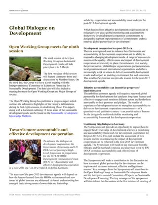 www.un.org/desa March 2014, Vol. 18, No. 03
DESA News | Newsletter of the UN Department of Economic and Social Affairs 6
Global Dialogue on
Development
Open Working Group meets for ninth
session
The ninth session of the Open
Working Group on Sustainable
Development Goals will take
place from 3 to 5 March.
The first two days of the session
will feature comments from and
discussions by Member States. On
the third day, the Group will have a joint meeting with the
Intergovernmental Committee of Experts on Financing for
Sustainable Development. The third day will also include a
meeting between the Open Working Group and Major Groups of
society.
The Open Working Group has published a progress report which
outlines the substantive highlights of the Group’s deliberations
during its first eight sessions, its stocktaking phase. This report,
along with a document outlining 19 focus areas of the sustainable
development goals, can be found on the Sustainable Development
Knowledge Platform.
Towards more accountable and
effective development cooperation
To advance the dialogue on
development cooperation, the
Government of Germany and UN
DESA are organizing a High-
Level Symposium in preparation
for the 2014 ECOSOC
Development Cooperation Forum
(DCF) on “Accountable and
effective development cooperation
in a post-2015 era” on 20-21 March in Berlin, Germany.
The success of the post-2015 development agenda will depend on
how the lessons learned from the MDGs are harnessed and new
issues of global concern are addressed. A shared understanding has
emerged that a strong sense of ownership and leadership,
solidarity, cooperation and accountability must underpin the
post-2015 development agenda.
Which lessons from effective development cooperation can be
reflected? How can a global monitoring and accountability
framework for development cooperation commitments be
designed to support implementation of commitments under a
renewed global partnership for development?
Development cooperation in a post-2015 era
There is a recognized need to enhance the effectiveness and
accountability of development cooperation and its ability to
respond to changing development needs. A range of measures to
maximize the quality, effectiveness and impact of development
cooperation are currently in place. Governments, civil society,
the private sector, philanthropic organizations, parliamentarians,
local governments and international organizations and others,
increasingly work in unison to deliver sustainable development
results and support an enabling environment for such outcomes.
This wealth of experience can provide lessons for the post-2015
development agenda.
Effective accountability can incentivize progress of
implementation
The ambitious common agenda will require a renewed global
partnership for development that catalyses long-term finance and
effectively engages and monitors different actors and holds them
answerable to their promises and pledges. The wealth of
experience of development actors to strengthen accountability to
deliver on development cooperation commitments – of a
quantitative and qualitative nature – can provide critical lessons
for the design of a multi-stakeholder monitoring and
accountability framework for development cooperation.
Continuing this dialogue in Germany
The Symposium will provide an opportunity to explore how to
engage the diverse range of development actors in a monitoring
and accountability framework for development cooperation for
the post-2015 era. This will include the assessment of how
lessons learned on enhancing the impact of development
cooperation can be reflected in the post-2015 development
agenda. The Symposium will build on key messages from the
Ethiopia and Switzerland symposia and analytical work by UN
DESA on mutual accountability and effectiveness of
development cooperation.
The Symposium will make a contribution to the discussion on
how a renewed global partnership for development can be
implemented in a more coherent, effective and legitimate
manner. Key messages from the Symposium will contribute to
the Open Working Group on Sustainable Development Goals
and the Intergovernmental Committee of Experts on Sustainable
Development Financing. The key messages of the symposium
will also inform the discussions at the first ministerial meeting of
 