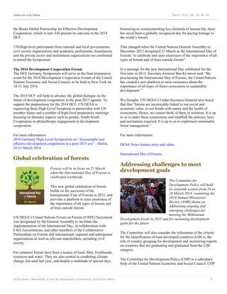 www.un.org/desa March 2014, Vol. 18, No. 03
DESA News | Newsletter of the UN Department of Economic and Social Affairs 7
the Busan Global Partnership for Effective Development
Cooperation, which in turn will present its outcome to the 2014
DCF.
170 High-level participants from national and local governments,
civil society organizations and academia, parliaments, foundations
and the private sector and multilateral organizations are confirmed
to attend the Symposium.
The 2014 Development Cooperation Forum
The DCF Germany Symposium will serve as the final preparatory
event for the 2014 Development Cooperation Forum of the United
Nations Economic and Social Council, to be held in New York on
10-11 July 2014.
The 2014 DCF will help to advance the global dialogue on the
future of development cooperation in the post-2015 agenda. To
support the preparations for the 2014 DCF, UN DESA is
organizing three High-Level Symposia in partnership with UN
member States and a number of high-level preparatory meetings
focusing on thematic aspects such as gender, South-South
Cooperation or philanthropic engagement in development
cooperation.
For more information:
2014 Germany High-Level Symposium on “Accountable and
effective development cooperation in a post-2015 era” – Berlin,
20-21 March 2014
Global celebration of forests
Forests will be in focus on 21 March
when the International Day of Forests is
celebrated worldwide.
This new global celebration of forests
builds on the successes of the
International Year of Forests in 2011, and
provides a platform to raise awareness of
the importance of all types of forests and
of trees outside forests.
UN DESA’s United Nations Forum on Forests (UNFF) Secretariat
was designated by the General Assembly to facilitate the
implementation of the International Day, in collaboration with
FAO, Governments, and other members of the Collaborative
Partnerships on Forests and international, regional and subregional
organizations as well as relevant stakeholders, including civil
society.
For centuries forests have been a source of food, fibre, livelihoods,
resources and water. They are also central to combating climate
change, but until last year, and despite a multitude of special days
honouring or commemorating key elements of human life, there
has never been a globally recognized day for paying homage to
the world’s forests.
That changed when the United Nations General Assembly in
December 2012 designated 21 March as the International Day of
Forests “to celebrate and raise awareness of the importance of all
types of forests and of trees outside forests”.
In a message for the new International Day celebrated for the
first time in 2013, Secretary-General Ban Ki-moon said: “By
proclaiming the International Day of Forests, the United Nations
has created a new platform to raise awareness about the
importance of all types of forest ecosystems to sustainable
development.”
Wu Hongbo, UN DESA’s Under-Secretary-General also noted
that that “forests are inextricably linked to our social and
economic value, to our bonds with nature and the health of
ecosystems. Hence, we cannot think of them in isolation. It is up
to us to make these connections and establish the policies, laws
and institutions required. It is up to us to implement sustainable
forest management.”
For more information:
DESA News feature story and video
International Day of Forests
Addressing challenges to meet
development goals
The Committee for
Development Policy will hold
its sixteenth session from 24 to
28 March 2014, examining the
2014 Annual Ministerial
Review (AMR) theme on
Addressing ongoing and
emerging challenges for
meeting the Millennium
Development Goals in 2015 and for sustaining development
gains for the future.
The Committee will also consider the refinement of the criteria
for the identification of least developed countries (LDCs), the
role of country grouping for development and monitoring reports
on countries that are graduating and graduated from the LDC
category.
The Committee for Development Policy (CDP) is a subsidiary
body of the United Nations Economic and Social Council. CDP
 