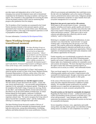 www.un.org/desa March 2014, Vol. 18, No. 03
DESA News | Newsletter of the UN Department of Economic and Social Affairs 8
provides inputs and independent advice to the Council on
emerging cross-sectoral development issues and on international
cooperation for development, focusing on medium- and long-term
aspects. The Committee is also responsible for reviewing the status
of least developed countries (LDCs) and for monitoring their
progress after graduation from the category.
The 24 members of the Committee are nominated by the United
Nations Secretary-General in their personal capacity, and are
appointed by the Council for a period of three years. Membership
is geared to reflect a wide range of development experience as well
as geographical and gender balance.
For more information: Committee for Development Policy
Open Working Group arrives at
transitional moment
The Open Working Group on
sustainable development goals
has arrived at an important
moment of transition. “Almost
one productive year has passed in
which we have done some deep
reflection together, and now we
begin crafting a proposal on
sustainable development goals”,
said Csaba Kőrösi, Permanent Representative of Hungary and Co-
Chair of the Group, at the conclusion of its eighth session.
Ambassador Kőrösi presented the Co-Chairs’ draft summary, in
which he and the second Co-Chair of the Group, Macharia Kamau,
Permanent Representative of Kenya, outline some of the main
arguments made during the deliberations that lasted from 3 to 7
February.
Healthy oceans and forests are vital life-support systems
The first cluster of issues discussed at the session – oceans and
seas, forests and biodiversity – was universally acknowledged as
important for the sustainable development agenda. “Picking up on
the metaphor of the Earth’s lungs, if oceans are one lung, forests
are the other”, said Ambassador Kőrösi. Forests and oceans were
described as by far the richest habitats of biodiversity, on which
humans depend for food supplies, medicines, livelihoods,
ecosystem stability, and other vital services, and which also carry
important cultural value. “We need to recognize the living value of
species beyond their commodity values”, said the Ambassador,
referring to a statement a delegate had made earlier.
The Open Working Group discussed a number of drivers of
biodiversity loss that the sustainable development goals should
help slow and reverse, among them deforestation, overfishing,
pollution and habitat alteration from ocean acidification. Positive
efforts by governments and stakeholders that could help reverse
the tide were also highlighted, such as the creation of biosphere
reserves, protected areas and no-catch zones. Indigenous peoples
and local communities would have to enjoy benefits from such
ecosystem management for it to succeed.
Being born into poverty must not be a life sentence
With respect to the second cluster of issues – promoting
equality, including social equity, gender equality and women’s
empowerment – concerns were voiced by many about the wide
and in some respects widening inequalities in the world, both
within and between countries. “These pose a risk to social
cohesion and addressing them effectively calls for social
solidarity,” said Co-Chair Kőrösi.
Referring to a metaphor used during the deliberations, he also
said that it was critical that the ‘social elevator’ is in good
working order, so that being born into poverty is not a life
sentence. This could be achieved by affordable access for the
poor and disadvantaged to education and health care as well as
productive and remunerative employment opportunities. Policies
supportive of entrepreneurship and small-scale enterprises could
also enhance opportunities for the poor.
Gender inequality was overwhelmingly recognized as the most
pervasive form of inequality in the world. Promoting gender
equality and women’s empowerment was not only a matter of
human rights, but a fundamental condition for sustainable social
and economic development. “We know that depriving women of
the right to realize their full human potential imposes an
enormous cost on society as a whole,” said Ambassador Kőrösi.
There was broad support for a two-pronged approach to
reflecting gender equality and women’s empowerment in the
sustainable development goals: through a stand-alone goal and
through mainstreaming gender equality in other goals.
In the course of the discussions it was also noted that social
equity had other important dimensions in addition to gender
equality. All vulnerable groups would need to be ensured
equitable access to capacities and opportunities, basic services
and participation in social, economic and political life.
Peaceful societies are the basis for sustainable development
Regarding the final cluster of issues – conflict prevention, post-
conflict peacebuilding and the promotion of durable peace, rule
of law and governance – many delegates said that conflict
undermines development and that peaceful societies are the basis
for sustainable development.
Severe inequalities of power, voice, opportunity and wealth
among ethnic and other identity groups were identified as being
among sources of conflict, as were competition over natural
 