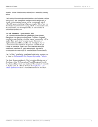 www.un.org/desa March 2014, Vol. 18, No. 03
DESA News | Newsletter of the UN Department of Economic and Social Affairs 9
resource wealth, transnational crime and illicit arms trade, among
others.
Participatory governance was mentioned as contributing to conflict
prevention. It was stressed that such governance would need to
include both women and men as well as young people and all
vulnerable groups, including indigenous peoples. Rule of law was
described as a cornerstone of society, which, as one speaker noted,
should focus not just on fair process but on fair outcomes at
national and global levels.
The SDGs will need a good business plan
The valuable contributions of Major Groups to the sessions’
discussions were also recognized by the Co-Chairs. One such
contribution was the observation that a good business plan will be
needed if any goals are to be achieved, and that means of
implementation could be viewed as part of that plan. The Co-
Chairs also noted as important the question raised by Major
Groups as to how the High-Level Political Forum would be
empowered to perform its important oversight function in
monitoring progress towards the sustainable development goals.
The Co-Chairs’ concluding remarks and bullet point summary can
be found on the Sustainable Development Knowledge Platform.
The photo shown was taken by Olga Lavrushko, Ukraine, one of
the winners of the UN International Forest Photograph Awards.
The photos of the winners and finalists of this contest are currently
on display (until 28 February 2014) in the “My Forest – Our
Future” photo exhibit at the Gabarron Foundation in New York.
 