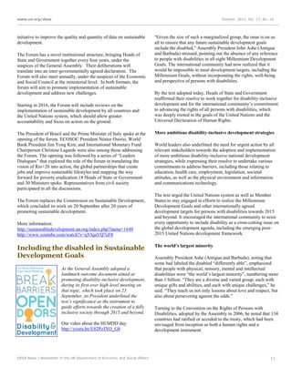 www.un.org/desa

October 2013, Vol. 17, No. 10

initiative to improve the quality and quantity of data on sustainable
development.
The Forum has a novel institutional structure, bringing Heads of
State and Government together every four years, under the
auspices of the General Assembly. Their deliberations will
translate into an inter-governmentally agreed declaration. The
Forum will also meet annually, under the auspices of the Economic
and Social Council at the ministerial level. In both formats, the
forum will aim to promote implementation of sustainable
development and address new challenges.
Starting in 2016, the Forum will include reviews on the
implementation of sustainable development by all countries and
the United Nations system, which should allow greater
accountability and focus on action on the ground.
The President of Brazil and the Prime Minister of Italy spoke at the
opening of the forum. ECOSOC President Néstor Osorio, World
Bank President Jim Yong Kim, and International Monetary Fund
Chairperson Christine Lagarde were also among those addressing
the Forum. The opening was followed by a series of “Leaders
Dialogues” that explored the role of the forum in translating the
vision of Rio+20 into action, the global partnerships that create
jobs and improve sustainable lifestyles and mapping the way
forward for poverty eradication.18 Heads of State or Government
and 30 Ministers spoke. Representatives from civil society
participated in all the discussions.
The Forum replaces the Commission on Sustainable Development,
which concluded its work on 20 September after 20 years of
promoting sustainable development.
More information:
http://sustainabledevelopment.un.org/index.php?menu=1649
http://www.youtube.com/watch?v=qVIqaVQ7eF8

Including the disabled in Sustainable
Development Goals
As the General Assembly adopted a
landmark outcome document aimed at
promoting disability-inclusive development,
during its first-ever high-level meeting on
that topic, which took place on 23
September, its President underlined the
text’s significance as the instrument to
guide efforts towards the creation of a fully
inclusive society through 2015 and beyond.
Our video about the HLMDD day:
http://youtu.be/E82PzJXO_G8

DESA News | Newsletter of the UN Department of Economic and Social Affairs

“Given the size of such a marginalized group, the onus is on us
all to ensure that any future sustainable development goals
include the disabled,” Assembly President John Ashe (Antigua
and Barbuda) stressed, pointing out the absence of any reference
to people with disabilities in all eight Millennium Development
Goals. The international community had now realized that it
would be impossible to meet development targets, including the
Millennium Goals, without incorporating the rights, well-being
and perspective of persons with disabilities.
By the text adopted today, Heads of State and Government
reaffirmed their resolve to work together for disability-inclusive
development and for the international community’s commitment
to advancing the rights of all persons with disabilities, which
was deeply rooted in the goals of the United Nations and the
Universal Declaration of Human Rights.
More ambitious disability-inclusive development strategies
World leaders also underlined the need for urgent action by all
relevant stakeholders towards the adoption and implementation
of more ambitious disability-inclusive national development
strategies, while expressing their resolve to undertake various
commitments to address barriers, including those relating to
education, health care, employment, legislation, societal
attitudes, as well as the physical environment and information
and communications technology.
The text urged the United Nations system as well as Member
States to stay engaged in efforts to realize the Millennium
Development Goals and other internationally agreed
development targets for persons with disabilities towards 2015
and beyond. It encouraged the international community to seize
every opportunity to include disability as a cross-cutting issue on
the global development agenda, including the emerging post2015 United Nations development framework.
The world’s largest minority
Assembly President Ashe (Antigua and Barbuda), noting that
some had labeled the disabled “differently able”, emphasized
that people with physical, sensory, mental and intellectual
disabilities were “the world’s largest minority”, numbering more
than 1 billion. “They are a diverse and varied group, each with
unique gifts and abilities, and each with unique challenges,” he
said. “They teach us not only lessons about love and respect, but
also about persevering against the odds.”
Turning to the Convention on the Rights of Persons with
Disabilities, adopted by the Assembly in 2006, he noted that 134
countries had ratified or acceded to the treaty, which had been
envisaged from inception as both a human rights and a
development instrument.

11

 