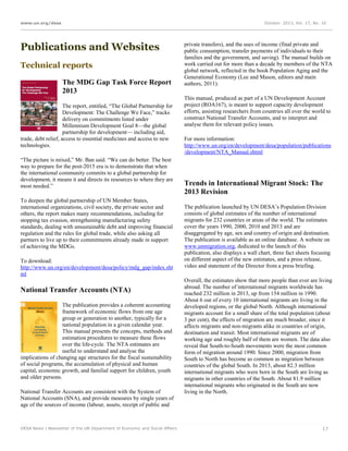 www.un.org/desa

October 2013, Vol. 17, No. 10

Publications and Websites
Technical reports
The MDG Gap Task Force Report
2013
The report, entitled, “The Global Partnership for
Development: The Challenge We Face,” tracks
delivery on commitments listed under
Millennium Development Goal 8—the global
partnership for development— including aid,
trade, debt relief, access to essential medicines and access to new
technologies.
“The picture is mixed,” Mr. Ban said. “We can do better. The best
way to prepare for the post-2015 era is to demonstrate that when
the international community commits to a global partnership for
development, it means it and directs its resources to where they are
most needed.”
To deepen the global partnership of UN Member States,
international organizations, civil society, the private sector and
others, the report makes many recommendations, including for
stopping tax evasion, strengthening manufacturing safety
standards, dealing with unsustainable debt and improving financial
regulation and the rules for global trade, while also asking all
partners to live up to their commitments already made in support
of achieving the MDGs.
To download:
http://www.un.org/en/development/desa/policy/mdg_gap/index.sht
ml

National Transfer Accounts (NTA)
The publication provides a coherent accounting
framework of economic flows from one age
group or generation to another, typically for a
national population in a given calendar year.
This manual presents the concepts, methods and
estimation procedures to measure these flows
over the life-cycle. The NTA estimates are
useful to understand and analyse the
implications of changing age structures for the fiscal sustainability
of social programs, the accumulation of physical and human
capital, economic growth, and familial support for children, youth
and older persons.
National Transfer Accounts are consistent with the System of
National Accounts (SNA), and provide measures by single years of
age of the sources of income (labour, assets, receipt of public and

DESA News | Newsletter of the UN Department of Economic and Social Affairs

private transfers), and the uses of income (final private and
public consumption, transfer payments of individuals to their
families and the government, and saving). The manual builds on
work carried out for more than a decade by members of the NTA
global network, reflected in the book Population Aging and the
Generational Economy (Lee and Mason, editors and main
authors, 2011).
This manual, produced as part of a UN Development Account
project (ROA167), is meant to support capacity development
efforts, assisting researchers from countries all over the world to
construct National Transfer Accounts, and to interpret and
analyse them for relevant policy issues.
For more information:
http://www.un.org/en/development/desa/population/publications
/development/NTA_Manual.shtml

Trends in International Migrant Stock: The
2013 Revision
The publication launched by UN DESA’s Population Division
consists of global estimates of the number of international
migrants for 232 countries or areas of the world. The estimates
cover the years 1990, 2000, 2010 and 2013 and are
disaggregated by age, sex and country of origin and destination.
The publication is available as an online database. A website on
www.unmigration.org, dedicated to the launch of this
publication, also displays a wall chart, three fact sheets focusing
on different aspect of the new estimates, and a press release,
video and statement of the Director from a press briefing.
Overall, the estimates show that more people than ever are living
abroad. The number of international migrants worldwide has
reached 232 million in 2013, up from 154 million in 1990.
About 6 out of every 10 international migrants are living in the
developed regions, or the global North. Although international
migrants account for a small share of the total population (about
3 per cent), the effects of migration are much broader, since it
affects migrants and non-migrants alike in countries of origin,
destination and transit. Most international migrants are of
working age and roughly half of them are women. The data also
reveal that South-to-South movements were the most common
form of migration around 1990. Since 2000, migration from
South to North has become as common as migration between
countries of the global South. In 2013, about 82.3 million
international migrants who were born in the South are living as
migrants in other countries of the South. About 81.9 million
international migrants who originated in the South are now
living in the North.

17

 