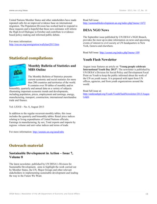 www.un.org/desa

October 2013, Vol. 17, No. 10

United Nations Member States and other stakeholders have made
repeated calls for an improved evidence base on international
migration. The Population Division has worked hard to respond to
these requests and is hopeful that these new estimates will inform
the High-level Dialogue in October and contribute to evidencebased policy-making and informed public debate.
For more information:
http://esa.un.org/unmigration/wallchart2013.htm

Read full issue:
http://sustainabledevelopment.un.org/index.php?menu=1672

DESA NGO News
The September issue published by UN DESA’s NGO Branch,
provides the most up-to-date information on news and upcoming
events of interest to civil society at UN headquarters in New
York, Geneva and elsewhere.
Read full issue: http://csonet.org/index.php?menu=109

Statistical compilations
Monthly Bulletin of Statistics and
MBS Online
The Monthly Bulletin of Statistics presents
current economic and social statistics for more
than 200 countries and territories of the world.
It contains over 50 tables of monthly and/or
bimonthly, quarterly and annual data on a variety of subjects
illustrating important economic trends and developments,
including population, prices, employment and earnings, energy,
manufacturing, transport, construction, international merchandise
trade and finance.

Youth Flash Newsletter
August issue features an article on “Young people celebrate
International Youth Day 2013”. The newsletter is published by
UN DESA’s Division for Social Policy and Development Focal
Point on Youth to keep the public informed about the work of
the UN on youth issues. It is prepared with input from UN
offices, agencies, and from youth organizations around the
world.
Read full issue at:
http://undesadspd.org/Youth/YouthFlashNewsletter/2013/Augus
t.aspx

Vol. LXVII – No. 8, August 2013
In addition to the regular recurrent monthly tables, this issue
includes the quarterly and bimonthly tables: Retail price indices
relating to living expenditures of United Nations officials;
Earnings in manufacturing, by sex; Total exports and imports by
regions: volume and unit value indices and terms of trade.
For more information: http://unstats.un.org/unsd/mbs

Outreach material
Sustainable Development in Action – Issue 7,
Volume 8
The latest newsletter, published by UN DESA’s Division for
Sustainable Development, aims to highlight the work carried out
by Member States, the UN, Major Groups and other relevant
stakeholders in implementing sustainable development and leading
the way to the Future We Want.

DESA News | Newsletter of the UN Department of Economic and Social Affairs

18

 