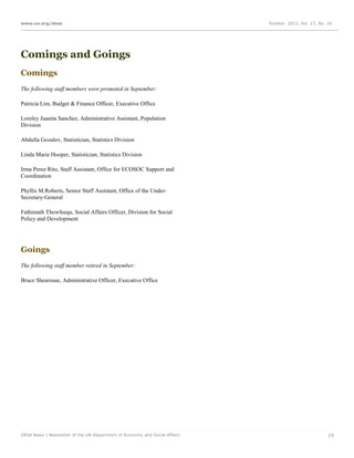 www.un.org/desa

October 2013, Vol. 17, No. 10

Comings and Goings
Comings
The following staff members were promoted in September:
Patricia Lim, Budget & Finance Officer, Executive Office
Loreley Juanita Sanchez, Administrative Assistant, Population
Division
Abdulla Gozalov, Statistician, Statistics Division
Linda Marie Hooper, Statistician, Statistics Division
Irma Perez Rito, Staff Assistant, Office for ECOSOC Support and
Coordination
Phyllis M.Roberts, Senior Staff Assistant, Office of the UnderSecretary-General
Fathimath Thowfeequ, Social Affairs Officer, Division for Social
Policy and Development

Goings
The following staff member retired in September:
Bruce Shearouse, Administrative Officer, Executive Office

DESA News | Newsletter of the UN Department of Economic and Social Affairs

19

 