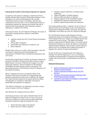 www.un.org/desa

October 2013, Vol. 17, No. 10

Enhancing the benefits of international migration for migrants

3.

In response to this progress in dialogue, cooperation and trustbuilding, Member States decided to hold another dialogue in 2013
and opted on an action-oriented agenda for this meeting:
“Identifying concrete measure to strengthen coherence and
cooperation at all levels, with a view to enhancing the benefits of
international migration for migrants and countries alike and its
important links to development, while reducing its negative
implications” (A/RES/67/219, OP3a).

4.
5.
6.
7.
8.

Following this theme, the 2013 High-level Dialogue will consist of
four plenary meetings and four interactive round tables,
addressing:
•
•
•
•

migration and the post-2015 United Nations development
agenda;
human rights of migrants;
partnerships and cooperation in migration, and
labour migration.

Member States will act as co-chairs of the round tables, with each
consisting of a panel discussion featuring high-level
representatives of Member States, international organizations and
civil society.
The President of the General Assembly, the Secretary-General, the
President of ECOSOC, (Professor Ian Goldin, Director, Oxford
Martin School, University of Oxford) and a migrant voice (Mr.
Gibril Faal, Chairman, African Foundation for Development
(AFFORD)) will make opening remarks in the plenary. The
Special Representative of the Secretary-General for Migration will
also address the plenary.
DESA’s Population Division is assisting the Office of the
President of the General Assembly in its organizational and
substantive preparations for this event. In addition, Mr. Hongbu
Wu, Under-Secretary-General for Economic and Social Affairs,
will participate as a panellist in round table 3 focusing on
partnerships and cooperation in migration.

Eliminate migrant exploitation, including human
trafficking;
Address the plight of stranded migrants;
Improve public perceptions of migrants;
Integrate migration in the development agenda;
Strengthen the migration evidence base; and
Enhance migration partnerships and cooperation.

The 8-point agenda provides a “roadmap” for the activities of
Member States, the United Nations system, the International
Organization for Migration (IOM), civil society and other key
stakeholders in the follow-up to the 2013 High-level Dialogue.
Mr. John Wilmoth, Director of the Population Division,
expressed his hopes for the High-level Dialogue on the occasion
of the Population Division’s launch of new global migrant stock
estimates last week by saying: “The High-level Dialogue
presents an opportunity for Member States, civil society and the
international community to advance the debate on international
migration and development, and to promote concrete actions to
improve the lives of migrants and to enhance the benefits of
migration for countries of origin and destination.”
Overall, the Division is hopeful that the 2013 High-level
Dialogue will mark the beginning of a new era of dialogue,
cooperation and partnerships on migration and development
coupled with concrete policy recommendations and follow-up
actions.
Related information
•
•
•
•

Report of the Secretary-General on International
Migration and Development
Trends in International Migrant Stock: The 2013
Revision
Summary of the Informal Interactive Hearings of the
United Nations General Assembly
Towards the 2013 High-level Dialogue on International
Migration and Development

“The High-level Dialogue is an opportunity to promote concrete
actions to improve the lives of migrants.”
John Wilmoth, Dir. Population Division, DESA
The Secretary-General, in his report to Member States for the
High-level Dialogue (see Report of the Secretary-General on
International Migration and Development under related links
hereunder), proposed an eight-point agenda for action:
1.
2.

Protect the human rights of all migrants;
Reduce the costs of labour migration;

DESA News | Newsletter of the UN Department of Economic and Social Affairs

5

 