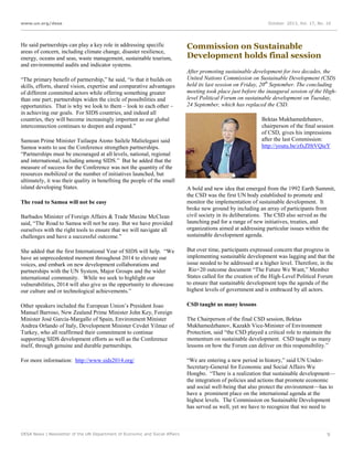 www.un.org/desa

He said partnerships can play a key role in addressing specific
areas of concern, including climate change, disaster resilience,
energy, oceans and seas, waste management, sustainable tourism,
and environmental audits and indicator systems.
“The primary benefit of partnership,” he said, “is that it builds on
skills, efforts, shared vision, expertise and comparative advantages
of different committed actors while offering something greater
than one part; partnerships widen the circle of possibilities and
opportunities. That is why we look to them – look to each other –
in achieving our goals. For SIDS countries, and indeed all
countries, they will become increasingly important as our global
interconnection continues to deepen and expand.”
Samoan Prime Minister Tuilaepa Aiono Sailele Malielegaoi said
Samoa wants to use the Conference strengthen partnerships.
“Partnerships must be encouraged at all levels, national, regional
and international, including among SIDS.” But he added that the
measure of success for the Conference was not the quantity of the
resources mobilized or the number of initiatives launched, but
ultimately, it was their quality in benefiting the people of the small
island developing States.

October 2013, Vol. 17, No. 10

Commission on Sustainable
Development holds final session
After promoting sustainable development for two decades, the
United Nations Commission on Sustainable Development (CSD)
held its last session on Friday, 20th September. The concluding
meeting took place just before the inaugural session of the Highlevel Political Forum on sustainable development on Tuesday,
24 September, which has replaced the CSD.
Bektas Mukhamedzhanov,
chairperson of the final session
of CSD, gives his impressions
after the last Commission:
http://youtu.be/zfxZHtVQieY

Barbados Minister of Foreign Affairs & Trade Maxine McClean
said, “The Road to Samoa will not be easy. But we have provided
ourselves with the right tools to ensure that we will navigate all
challenges and have a successful outcome.”

A bold and new idea that emerged from the 1992 Earth Summit,
the CSD was the first UN body established to promote and
monitor the implementation of sustainable development. It
broke new ground by including an array of participants from
civil society in its deliberations. The CSD also served as the
launching pad for a range of new initiatives, treaties, and
organizations aimed at addressing particular issues within the
sustainable development agenda.

She added that the first International Year of SIDS will help. “We
have an unprecedented moment throughout 2014 to elevate our
voices, and embark on new development collaborations and
partnerships with the UN System, Major Groups and the wider
international community. While we seek to highlight our
vulnerabilities, 2014 will also give us the opportunity to showcase
our culture and or technological achievements.”

But over time, participants expressed concern that progress in
implementing sustainable development was lagging and that the
issue needed to be addressed at a higher level. Therefore, in the
Rio+20 outcome document “The Future We Want,” Member
States called for the creation of the High-Level Political Forum
to ensure that sustainable development tops the agenda of the
highest levels of government and is embraced by all actors.

Other speakers included the European Union’s President Joao
Manuel Barroso, New Zealand Prime Minister John Key, Foreign
Minister José García-Margallo of Spain, Environment Minister
Andrea Orlando of Italy, Development Minister Cevdet Yilmaz of
Turkey, who all reaffirmed their commitment to continue
supporting SIDS development efforts as well as the Conference
itself, through genuine and durable partnerships.

CSD taught us many lessons

For more information: http://www.sids2014.org/

“We are entering a new period in history,” said UN UnderSecretary-General for Economic and Social Affairs Wu
Hongbo. “There is a realization that sustainable development—
the integration of policies and actions that promote economic
and social well-being that also protect the environment—has to
have a prominent place on the international agenda at the
highest levels. The Commission on Sustainable Development
has served us well, yet we have to recognize that we need to

The road to Samoa will not be easy

DESA News | Newsletter of the UN Department of Economic and Social Affairs

The Chairperson of the final CSD session, Bektas
Mukhamedzhanov, Kazakh Vice-Minister of Environment
Protection, said “the CSD played a critical role to maintain the
momentum on sustainable development. CSD taught us many
lessons on how the Forum can deliver on this responsibility.”

9

 