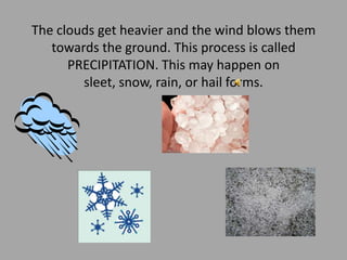 The clouds get heavier and the wind blows them towards the ground. This process is called PRECIPITATION. This may happen on sleet, snow, rain, or hail forms. 