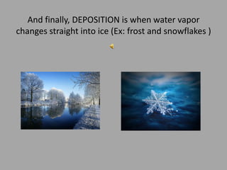 And finally, DEPOSITION is whenwater vapor changes straight into ice (Ex: frost and snowflakes )