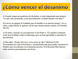 1) Cuando tengas pensamientos de desánimo, es muy importante que pienses:
“Lo que estoy pensando, ¿estos pensamientos verdaderamente son míos?”
Por favor, no niegues la realidad, pues la batalla es en nuestra mente, y tú ya
sabes, según Efesios 6, quienes son los que atacan nuestra mente. (2 Corintios
10:3-5)
2) Tú debes controlar tus pensamientos (1 de Pedro 1. 13), muchos cristianos
oran, leen la biblia; están en liderazgo, pero no han aprendido a controlar lo
que piensan.
3) Dios dijo: “Pondré Mis leyes en la mente de ellos” (Hebreos 8:10.)
Necesitamos leer más la Escritura y memorizarla más para poder encontrar la
Palabra que necesitamos en el momento preciso. Si lo hacemos Dios llenará
todos nuestros pensamientos con Su ley.
 