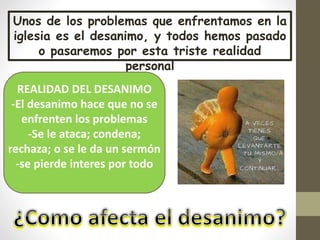 Unos de los problemas que enfrentamos en la
iglesia es el desanimo, y todos hemos pasado
o pasaremos por esta triste realidad
personal
REALIDAD DEL DESANIMO
-El desanimo hace que no se
enfrenten los problemas
-Se le ataca; condena;
rechaza; o se le da un sermón
-se pierde interes por todo
 