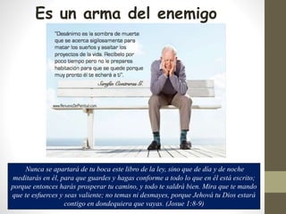 Es un arma del enemigo
Nunca se apartará de tu boca este libro de la ley, sino que de día y de noche
meditarás en él, para que guardes y hagas conforme a todo lo que en él está escrito;
porque entonces harás prosperar tu camino, y todo te saldrá bien. Mira que te mando
que te esfuerces y seas valiente; no temas ni desmayes, porque Jehová tu Dios estará
contigo en dondequiera que vayas. (Josue 1:8-9)
 