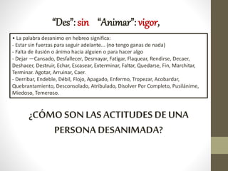 “Des”: sin “Animar”: vigor,
• La palabra desanimo en hebreo significa:
- Estar sin fuerzas para seguir adelante... (no tengo ganas de nada)
- Falta de ilusión o ánimo hacia alguien o para hacer algo
- Dejar —Cansado, Desfallecer, Desmayar, Fatigar, Flaquear, Rendirse, Decaer,
Deshacer, Destruir, Echar, Escasear, Exterminar, Faltar, Quedarse, Fin, Marchitar,
Terminar. Agotar, Arruinar, Caer.
- Derribar, Endeble, Débil, Flojo, Apagado, Enfermo, Tropezar, Acobardar,
Quebrantamiento, Desconsolado, Atribulado, Disolver Por Completo, Pusilánime,
Miedoso, Temeroso.
¿CÓMO SON LAS ACTITUDES DE UNA
PERSONA DESANIMADA?
 