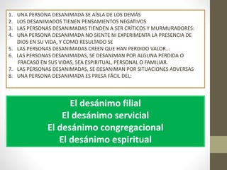 1. UNA PERSONA DESANIMADA SE AÍSLA DE LOS DEMÁS
2. LOS DESANIMADOS TIENEN PENSAMIENTOS NEGATIVOS
3. LAS PERSONAS DESANIMADAS TIENDEN A SER CRÍTICOS Y MURMURADORES:
4. UNA PERSONA DESANIMADA NO SIENTE NI EXPERIMENTA LA PRESENCIA DE
DIOS EN SU VIDA, Y COMO RESULTADO SE
5. LAS PERSONAS DESANIMADAS CREEN QUE HAN PERDIDO VALOR...
6. LAS PERSONAS DESANIMADAS, SE DESANIMAN POR ALGUNA PERDIDA O
FRACASO EN SUS VIDAS, SEA ESPIRITUAL, PERSONAL O FAMILIAR.
7. LAS PERSONAS DESANIMADAS, SE DESANIMAN POR SITUACIONES ADVERSAS
8. UNA PERSONA DESANIMADA ES PRESA FÁCIL DEL:
El desánimo filial
El desánimo servicial
El desánimo congregacional
El desánimo espiritual
 