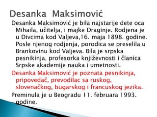 Desanka Maksimović je bila najstarije dete oca
Mihaila, učitelja, i majke Draginje. Rodjena je
u Divcima kod Valjeva,16. maja 1898. godine.
Posle njenog rodjenja, porodica se preselila u
Brankovinu kod Valjeva. Bila je srpska
pesnikinja, profesorka književnosti i članica
Srpske akademije nauka i umetnosti.
Desanka Maksimović je poznata pesnikinja,
pripovedač, prevodilac sa ruskog,
slovenačkog, bugarskog i francuskog jezika.
Preminula je u Beogradu 11. februara 1993.
godine.
 