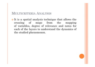 MULTICRITERIA ANALYSIS
 It is a spatial analysis technique that allows the
 crossing     of   maps     from    the    mapping
 of variables, degree of relevance and notes for
 each of the layers to understand the dynamics of
 the studied phenomenon.
 