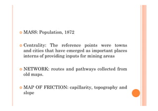 MASS: Population, 1872

Centrality: The reference points were towns
and cities that have emerged as important places
interns of providing inputs for mining areas

NETWORK: routes and pathways collected from
old maps.

MAP OF FRICTION: capillarity, topography and
slope
 