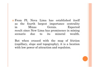 From PI, Nova Lima has established itself
as the fourth largest importance centrality
in         Minas       Gerais.        Expected
result since New Lima has prominence in mining
scenario    due   to   its   mineral    wealth.

But when crossed with the map of friction
(capillary, slope and topography), it is a location
with low power of attraction and repulsion.
 