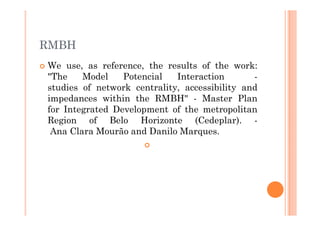 RMBH
We use, as reference, the results of the work:
"The    Model    Potencial   Interaction       -
studies of network centrality, accessibility and
impedances within the RMBH" - Master Plan
for Integrated Development of the metropolitan
Region of Belo Horizonte (Cedeplar). -
 Ana Clara Mourão and Danilo Marques.
 