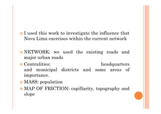 I used this work to investigate the influence that
Nova Lima exercises within the current network

NETWORK: we used the existing roads and
major urban roads
Centralities:                   headquarters
and municipal districts and some areas of
importance.
MASS: population
MAP OF FRICTION: capillarity, topography and
slope
 