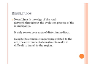 RESULTADOS
 Nova Lima is the edge of the road
 network throughout the evolution process of the
 municipality.

 It only serves your area of direct immediacy.

 Despite its economic importance related to the
 ore, the environmental constraints make it
 difficult to travel to the region.
 