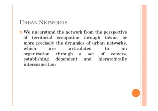 URBAN NETWORKS
 We understand the network from the perspective
 of territorial occupation through towns, or
 more precisely the dynamics of urban networks,
 which       are      articulated    to      an
 organization through a set of centers,
 establishing dependent and hierarchically
 interconnection
 