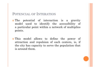 POTENCIAL OF INTERATION
 The potential of interaction is a gravity
 model used to identify the accessibility of
 a particular point within a network of multiplies
 points.

 This model allows to define the power of
 attraction and repulsion of each centers, ie, if
 the city has capacity to serve the population that
 is around them.
 