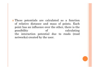 These potentials are calculated as a function
of relative distance and mass of points. Each
point has an influence over the other, there is the
possibility             of              calculating
the interaction potential due to roads (road
networks) created by the user.
 
