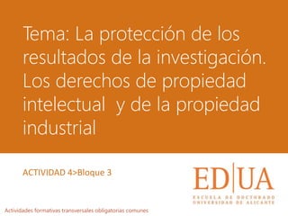 Tema: La protección de los
resultados de la investigación.
Los derechos de propiedad
intelectual y de la propiedad
industrial
Actividades formativas transversales obligatorias comunes
ACTIVIDAD 4>Bloque 3
 