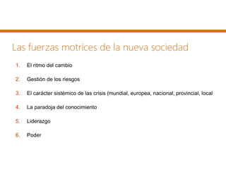 Las fuerzas motrices de la nueva sociedad
1. El ritmo del cambio
2. Gestión de los riesgos
3. El carácter sistémico de las crisis (mundial, europea, nacional, provincial, local
4. La paradoja del conocimiento
5. Liderazgo
6. Poder
 