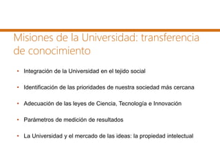 Misiones de la Universidad: transferencia
de conocimiento
• Integración de la Universidad en el tejido social
• Identificación de las prioridades de nuestra sociedad más cercana
• Adecuación de las leyes de Ciencia, Tecnología e Innovación
• Parámetros de medición de resultados
• La Universidad y el mercado de las ideas: la propiedad intelectual
 