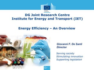 DG Joint Research Centre
Institute for Energy and Transport (IET)
Energy Efficiency – An Overview
www.jrc.ec.europa.eu

Giovanni F. De Santi
Director
Serving society
Stimulating innovation
Supporting legislation

 