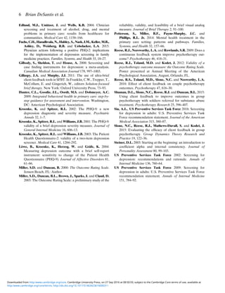 Edlund, M.J., Unützer, J. and Wells, K.B. 2004: Clinician
screening and treatment of alcohol, drug, and mental
problems in primary care: results from healthcare for
communities. Medical Care 42, 1158–166.
Fuchs, C.H., Haradhvala, N., Hubley, S., Nash, J.M., Keller, M.B.,
Ashley, D., Weisberg, R.B. and Uebelacker, L.A. 2015:
Physician actions following a positive PHQ-2: implications
for the implementation of depression screening in family
medicine practices. Families, Systems, and Health 33, 18–27.
Gilbody, S., Sheldon, T. and House, A. 2008: Screening and
case ﬁnding instruments for depression: a meta-analysis.
Canadian Medical Association Journal 178, 997–1003.
Gillaspy, J.A. and Murphy, J.J. 2011: The use of ultra-brief
client feedback tools in SFBT. In Franklin, C.W., Trepper, T.,
McCollum, E. and Gingerich, W., editors Solution-focused
brief therapy. New York: Oxford University Press, 73–93.
Hunter, C.L., Goodie, J.L., Oordt, M.S. and Dobmeyer, A.C.
2009: Integrated behavioral health in primary care: step-by-
step guidance for assessment and intervention. Washington,
DC: American Psychological Association.
Kroenke, K. and Spitzer, R.L. 2002: The PHQ-9: a new
depression diagnostic and severity measure. Psychiatric
Annals 32, 1–7.
Kroenke, K., Spitzer, R.L. and Williams, J.B. 2001: The PHQ-9:
validity of a brief depression severity measure. Journal of
General Internal Medicine 16, 606–13.
Kroenke, K., Spitzer, R.L. and Williams, J.B. 2003: The Patient
Health Questionnaire-2: validity of a two-item depression
screener. Medical Care 41, 1284–292.
Löwe, B., Kroenke, K., Herzog, W. and Gräfe, K. 2004:
Measuring depression outcome with a brief self-report
instrument: sensitivity to change of the Patient Health
Questionnaire (PHQ-9). Journal of Affective Disorders 81,
61–66.
Miller, S.D. and Duncan, B. 2000: The Outcome Rating Scale.
Jensen Beach, FL: Author.
Miller, S.D., Duncan, B.L., Brown, J., Sparks, J. and Claud, D.
2003: The Outcome Rating Scale: a preliminary study of the
reliability, validity, and feasibility of a brief visual analog
measure. Journal of Brief Therapy 2, 91–100.
Petterson, S., Miller, B.F., Payne-Murphy, J.C. and
Phillips, R.L. Jr. 2014: Mental health treatment in the
primary care setting: patterns and pathways. Families,
Systems, and Health 32, 157–66.
Reese, R.J., Norsworthy, L.A. and Rowlands, S.R. 2009: Does a
continuous feedback system improve psychotherapy out-
come? Psychotherapy 46, 418–31.
Reese, R.J., Toland, M.D. and Kodet, J. 2012: Validity of a
psychotherapy outcome measure: the Outcome Rating Scale.
Poster presented at Annual Meeting of the American
Psychological Association, August, Orlando, FL.
Reese, R.S., Toland, M.D., Slone, N.C. and Nosworthy, L.A.
2010: Effect of client feedback on couple psychotherapy
outcomes. Psychotherapy 47, 616–30.
Shuman, D.L., Slone, N.C., Reese, R.J. and Duncan, B.L. 2015:
Using client feedback to improve outcomes in group
psychotherapy with soldiers referred for substance abuse
treatment. Psychotherapy Research 25, 396–407.
Siu, A.L., US Preventive Services Task Force 2016: Screening
for depression in adults: U.S. Preventive Services Task
Force recommendation statement. Journal of the American
Medical Association 315, 380–87.
Slone, N.C., Reese, R.J., Mathews-Duvall, S. and Kodet, J.
2015: Evaluating the efﬁcacy of client feedback in group
psychotherapy. Group Dynamics Theory Research and
Practice 19, 122–36.
Steiner, D.L. 2003: Starting at the beginning: an introduction to
coefﬁcient alpha and internal consistency. Journal of
Personality Assessment 80, 99–103.
US Preventive Services Task Force 2002: Screening for
depression: recommendations and rationale. Annals of
Internal Medicine 136, 760–64.
US Preventive Services Task Force 2009: Screening for
depression in adults: U.S. Preventive Services Task Force
recommendation statement. Annals of Internal Medicine
151, 784–92.
6 Brian DeSantis et al.
http:/www.cambridge.org/core/terms. http://dx.doi.org/10.1017/S1463423616000311
Downloaded from http:/www.cambridge.org/core. Cambridge University Press, on 27 Sep 2016 at 08:50:59, subject to the Cambridge Core terms of use, available at
 