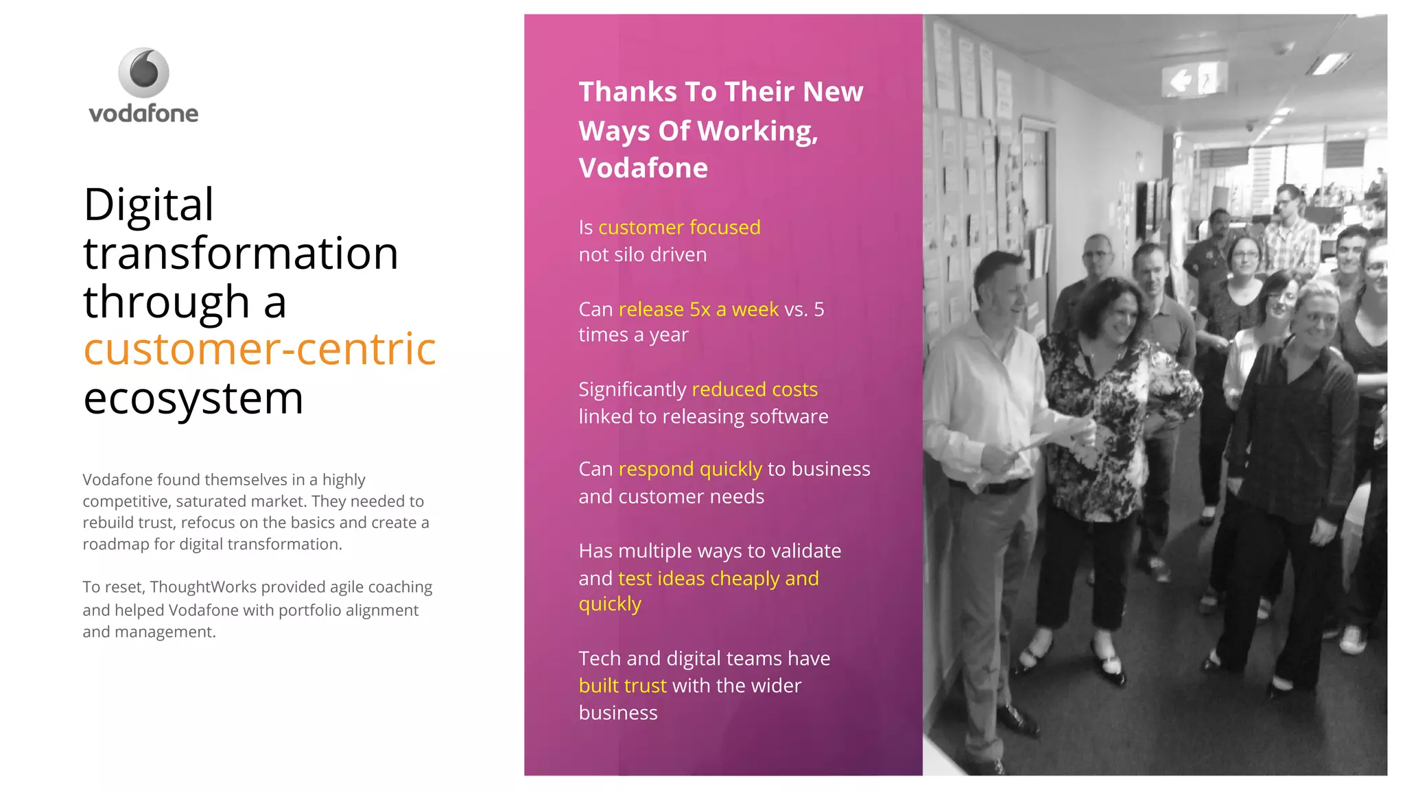 ©ThoughtWorks 2018 Commercial in Confidence
Thanks To Their New
Ways Of Working,
Vodafone
Is customer focused
not silo driven
Can release 5x a week vs. 5
times a year
Significantly reduced costs
linked to releasing software
Can respond quickly to business
and customer needs
Has multiple ways to validate
and test ideas cheaply and
quickly
Tech and digital teams have
built trust with the wider
business
Digital
transformation
through a
customer-centric
ecosystem
Vodafone found themselves in a highly
competitive, saturated market. They needed to
rebuild trust, refocus on the basics and create a
roadmap for digital transformation.
To reset, ThoughtWorks provided agile coaching
and helped Vodafone with portfolio alignment
and management.
 