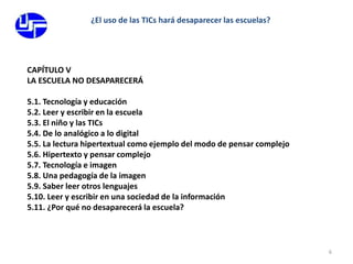 6¿El uso de las TICs hará desaparecer las escuelas?CAPÍTULO VLA ESCUELA NO DESAPARECERÁ			5.1. Tecnología y educación					5.2. Leer y escribir en la escuela					5.3. El niño y las TICs						5.4. De lo analógico a lo digital					5.5. La lectura hipertextual como ejemplo del modo de pensar complejo5.6. Hipertexto y pensar complejo					5.7. Tecnología e imagen 					5.8. Una pedagogía de la imagen					5.9. Saber leer otros lenguajes					5.10. Leer y escribir en una sociedad de la información		5.11. ¿Por qué no desaparecerá la escuela?		