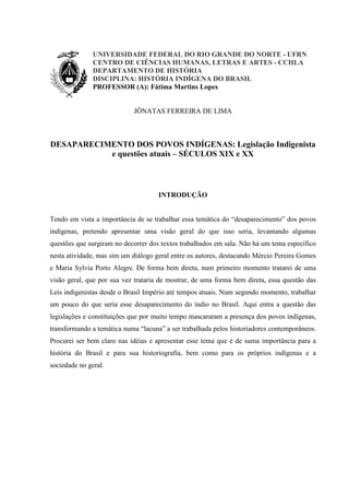UNIVERSIDADE FEDERAL DO RIO GRANDE DO NORTE - UFRN
CENTRO DE CIÊNCIAS HUMANAS, LETRAS E ARTES - CCHLA
DEPARTAMENTO DE HISTÓRIA
DISCIPLINA: HISTÓRIA INDÍGENA DO BRASIL
PROFESSOR (A): Fátima Martins Lopes
JÔNATAS FERREIRA DE LIMA
DESAPARECIMENTO DOS POVOS INDÍGENAS: Legislação Indigenista
e questões atuais – SÉCULOS XIX e XX
INTRODUÇÃO
Tendo em vista a importância de se trabalhar essa temática do “desaparecimento” dos povos
indígenas, pretendo apresentar uma visão geral do que isso seria, levantando algumas
questões que surgiram no decorrer dos textos trabalhados em sala. Não há um tema específico
nesta atividade, mas sim um diálogo geral entre os autores, destacando Mércio Pereira Gomes
e Maria Sylvia Porto Alegre. De forma bem direta, num primeiro momento tratarei de uma
visão geral, que por sua vez trataria de mostrar, de uma forma bem direta, essa questão das
Leis indigenistas desde o Brasil Império até tempos atuais. Num segundo momento, trabalhar
um pouco do que seria esse desaparecimento do índio no Brasil. Aqui entra a questão das
legislações e constituições que por muito tempo mascararam a presença dos povos indígenas,
transformando a temática numa “lacuna” a ser trabalhada pelos historiadores contemporâneos.
Procurei ser bem claro nas idéias e apresentar esse tema que é de suma importância para a
história do Brasil e para sua historiografia, bem como para os próprios indígenas e a
sociedade no geral.
 
