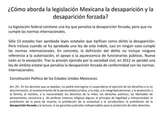¿Cómo aborda la legislación Mexicana la desaparición y la
desaparición forzada?
La legislación federal contiene una ley que penaliza la desaparición forzada, pero que no
cumple las normas internacionales.
Sólo 13 estados han aprobado leyes estatales que tipifican como delito la desaparición.
Pero incluso cuando se ha aprobado una ley de esta índole, casi en ningún caso cumple
las normas internacionales. En concreto, la definición del delito no incluye ninguna
referencia a la autorización, el apoyo o la aquiescencia de funcionarios públicos. Nuevo
León es la excepción. Tras la presión ejercida por la sociedad civil, en 2012 se aprobó una
ley de ámbito estatal que penaliza la desaparición forzada de conformidad con las normas
internacionales.
Constitución Política de los Estados Unidos Mexicanos
Art. 29.- En los decretos que se expidan, no podrá restringirse ni suspenderse el ejercicio de los derechos a la no
discriminación, al reconocimiento de la personalidad jurídica, a la vida, a la integridad personal, a la protección a
la familia, al nombre, a la nacionalidad; los derechos de la niñez; los derechos políticos; las libertades de
pensamiento, conciencia y de profesar creencia religiosa alguna; el principio de legalidad y retroactividad; la
prohibición de la pena de muerte; la prohibición de la esclavitud y la servidumbre; la prohibición de la
desaparición forzada y la tortura; ni las garantías judiciales indispensables para la protección de tales derechos.
 