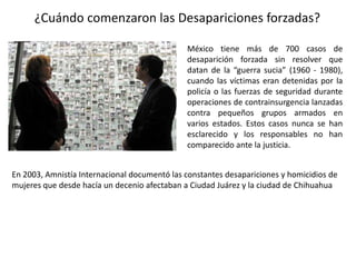 ¿Cuándo comenzaron las Desapariciones forzadas?
México tiene más de 700 casos de
desaparición forzada sin resolver que
datan de la “guerra sucia” (1960 - 1980),
cuando las víctimas eran detenidas por la
policía o las fuerzas de seguridad durante
operaciones de contrainsurgencia lanzadas
contra pequeños grupos armados en
varios estados. Estos casos nunca se han
esclarecido y los responsables no han
comparecido ante la justicia.
En 2003, Amnistía Internacional documentó las constantes desapariciones y homicidios de
mujeres que desde hacía un decenio afectaban a Ciudad Juárez y la ciudad de Chihuahua
 