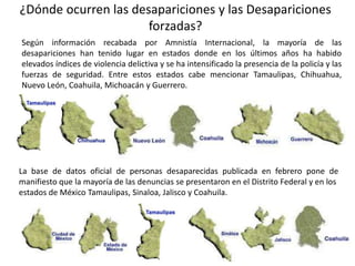 ¿Dónde ocurren las desapariciones y las Desapariciones
forzadas?
Según información recabada por Amnistía Internacional, la mayoría de las
desapariciones han tenido lugar en estados donde en los últimos años ha habido
elevados índices de violencia delictiva y se ha intensificado la presencia de la policía y las
fuerzas de seguridad. Entre estos estados cabe mencionar Tamaulipas, Chihuahua,
Nuevo León, Coahuila, Michoacán y Guerrero.
La base de datos oficial de personas desaparecidas publicada en febrero pone de
manifiesto que la mayoría de las denuncias se presentaron en el Distrito Federal y en los
estados de México Tamaulipas, Sinaloa, Jalisco y Coahuila.
 