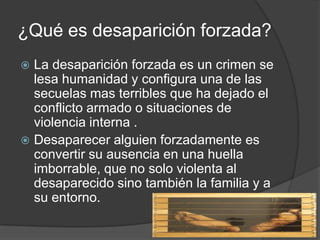 ¿Qué es desaparición forzada?
 La desaparición forzada es un crimen se
  lesa humanidad y configura una de las
  secuelas mas terribles que ha dejado el
  conflicto armado o situaciones de
  violencia interna .
 Desaparecer alguien forzadamente es
  convertir su ausencia en una huella
  imborrable, que no solo violenta al
  desaparecido sino también la familia y a
  su entorno.
 