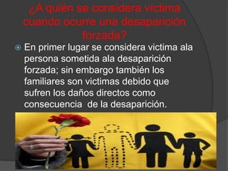 ¿A quién se considera víctima
    cuando ocurre una desaparición
               forzada?
   En primer lugar se considera victima ala
    persona sometida ala desaparición
    forzada; sin embargo también los
    familiares son victimas debido que
    sufren los daños directos como
    consecuencia de la desaparición.
 
