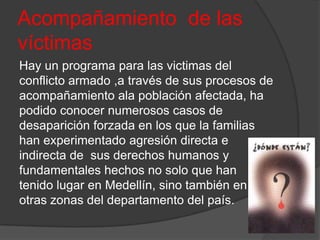Acompañamiento de las
víctimas
Hay un programa para las victimas del
conflicto armado ,a través de sus procesos de
acompañamiento ala población afectada, ha
podido conocer numerosos casos de
desaparición forzada en los que la familias
han experimentado agresión directa e
indirecta de sus derechos humanos y
fundamentales hechos no solo que han
tenido lugar en Medellín, sino también en
otras zonas del departamento del país.
 