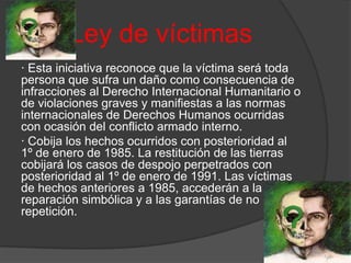 Ley de víctimas
· Esta iniciativa reconoce que la víctima será toda
persona que sufra un daño como consecuencia de
infracciones al Derecho Internacional Humanitario o
de violaciones graves y manifiestas a las normas
internacionales de Derechos Humanos ocurridas
con ocasión del conflicto armado interno.
· Cobija los hechos ocurridos con posterioridad al
1º de enero de 1985. La restitución de las tierras
cobijará los casos de despojo perpetrados con
posterioridad al 1º de enero de 1991. Las víctimas
de hechos anteriores a 1985, accederán a la
reparación simbólica y a las garantías de no
repetición.
 