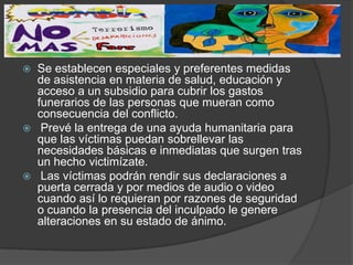    Se establecen especiales y preferentes medidas
    de asistencia en materia de salud, educación y
    acceso a un subsidio para cubrir los gastos
    funerarios de las personas que mueran como
    consecuencia del conflicto.
    Prevé la entrega de una ayuda humanitaria para
    que las víctimas puedan sobrellevar las
    necesidades básicas e inmediatas que surgen tras
    un hecho victimízate.
    Las víctimas podrán rendir sus declaraciones a
    puerta cerrada y por medios de audio o video
    cuando así lo requieran por razones de seguridad
    o cuando la presencia del inculpado le genere
    alteraciones en su estado de ánimo.
 